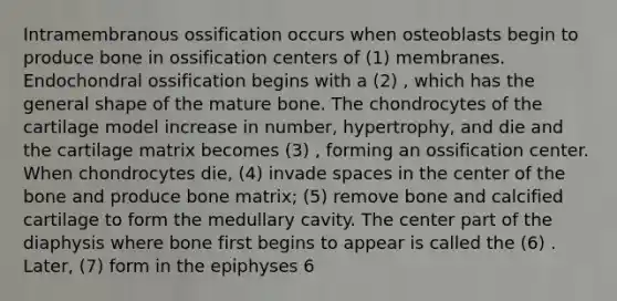 Intramembranous ossification occurs when osteoblasts begin to produce bone in ossification centers of (1) membranes. Endochondral ossification begins with a (2) , which has the general shape of the mature bone. The chondrocytes of the cartilage model increase in number, hypertrophy, and die and the cartilage matrix becomes (3) , forming an ossification center. When chondrocytes die, (4) invade spaces in the center of the bone and produce bone matrix; (5) remove bone and calcified cartilage to form the medullary cavity. The center part of the diaphysis where bone first begins to appear is called the (6) . Later, (7) form in the epiphyses 6