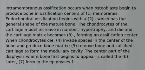 Intramembranous ossification occurs when osteoblasts begin to produce bone in ossification centers of (1) membranes. Endochondral ossification begins with a (2) , which has the general shape of the mature bone. The chondrocytes of the cartilage model increase in number, hypertrophy, and die and the cartilage matrix becomes (3) , forming an ossification center. When chondrocytes die, (4) invade spaces in the center of the bone and produce bone matrix; (5) remove bone and calcified cartilage to form the medullary cavity. The center part of the diaphysis where bone first begins to appear is called the (6) . Later, (7) form in the epiphyses 1