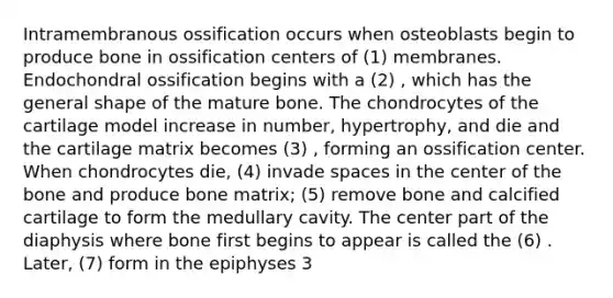 Intramembranous ossification occurs when osteoblasts begin to produce bone in ossification centers of (1) membranes. Endochondral ossification begins with a (2) , which has the general shape of the mature bone. The chondrocytes of the cartilage model increase in number, hypertrophy, and die and the cartilage matrix becomes (3) , forming an ossification center. When chondrocytes die, (4) invade spaces in the center of the bone and produce bone matrix; (5) remove bone and calcified cartilage to form the medullary cavity. The center part of the diaphysis where bone first begins to appear is called the (6) . Later, (7) form in the epiphyses 3