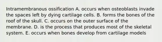 Intramembranous ossification A. occurs when osteoblasts invade the spaces left by dying cartilage cells. B. forms the bones of the roof of the skull. C. occurs on the outer surface of the membrane. D. is the process that produces most of the skeletal system. E. occurs when bones develop from cartilage models