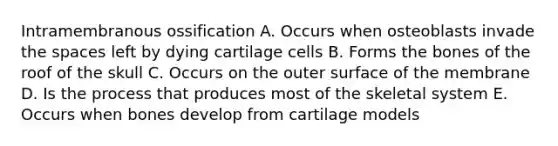 Intramembranous ossification A. Occurs when osteoblasts invade the spaces left by dying cartilage cells B. Forms the bones of the roof of the skull C. Occurs on the outer surface of the membrane D. Is the process that produces most of the skeletal system E. Occurs when bones develop from cartilage models