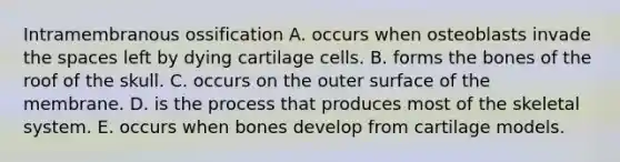 Intramembranous ossification A. occurs when osteoblasts invade the spaces left by dying cartilage cells. B. forms the bones of the roof of the skull. C. occurs on the outer surface of the membrane. D. is the process that produces most of the skeletal system. E. occurs when bones develop from cartilage models.