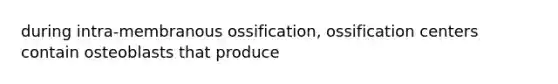 during intra-membranous ossification, ossification centers contain osteoblasts that produce