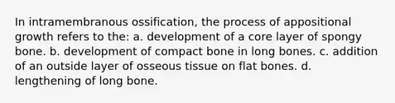 In intramembranous ossification, the process of appositional growth refers to the: a. development of a core layer of spongy bone. b. development of compact bone in long bones. c. addition of an outside layer of osseous tissue on flat bones. d. lengthening of long bone.