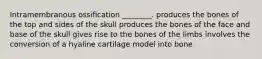 Intramembranous ossification ________. produces the bones of the top and sides of the skull produces the bones of the face and base of the skull gives rise to the bones of the limbs involves the conversion of a hyaline cartilage model into bone