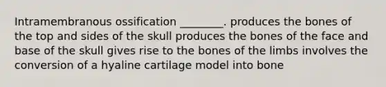 Intramembranous ossification ________. produces the bones of the top and sides of the skull produces the bones of the face and base of the skull gives rise to the bones of the limbs involves the conversion of a hyaline cartilage model into bone