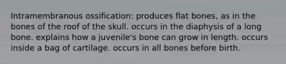 Intramembranous ossification: produces flat bones, as in the bones of the roof of the skull. occurs in the diaphysis of a long bone. explains how a juvenile's bone can grow in length. occurs inside a bag of cartilage. occurs in all bones before birth.