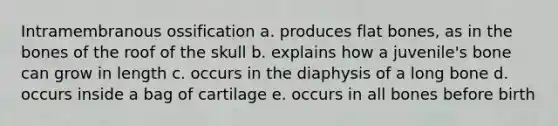 Intramembranous ossification a. produces flat bones, as in the bones of the roof of the skull b. explains how a juvenile's bone can grow in length c. occurs in the diaphysis of a long bone d. occurs inside a bag of cartilage e. occurs in all bones before birth