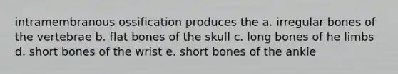 intramembranous ossification produces the a. irregular bones of the vertebrae b. flat bones of the skull c. long bones of he limbs d. short bones of the wrist e. short bones of the ankle