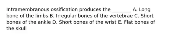 Intramembranous ossification produces the ________ A. Long bone of the limbs B. Irregular bones of the vertebrae C. Short bones of the ankle D. Short bones of the wrist E. Flat bones of the skull