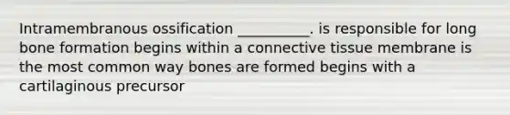 Intramembranous ossification __________. is responsible for long bone formation begins within a connective tissue membrane is the most common way bones are formed begins with a cartilaginous precursor