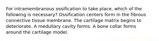 For intramembranous ossification to take place, which of the following is necessary? Ossification centers form in the fibrous <a href='https://www.questionai.com/knowledge/kYDr0DHyc8-connective-tissue' class='anchor-knowledge'>connective tissue</a> membrane. The cartilage matrix begins to deteriorate. A medullary cavity forms. A bone collar forms around the cartilage model.