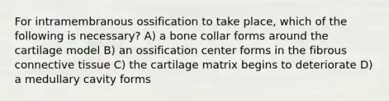 For intramembranous ossification to take place, which of the following is necessary? A) a bone collar forms around the cartilage model B) an ossification center forms in the fibrous connective tissue C) the cartilage matrix begins to deteriorate D) a medullary cavity forms