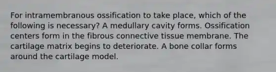 For intramembranous ossification to take place, which of the following is necessary? A medullary cavity forms. Ossification centers form in the fibrous connective tissue membrane. The cartilage matrix begins to deteriorate. A bone collar forms around the cartilage model.