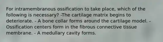 For intramembranous ossification to take place, which of the following is necessary? -The cartilage matrix begins to deteriorate. - A bone collar forms around the cartilage model. - Ossification centers form in the fibrous connective tissue membrane. - A medullary cavity forms.