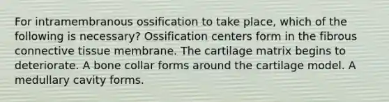 For intramembranous ossification to take place, which of the following is necessary? Ossification centers form in the fibrous connective tissue membrane. The cartilage matrix begins to deteriorate. A bone collar forms around the cartilage model. A medullary cavity forms.