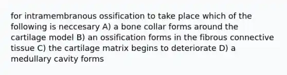 for intramembranous ossification to take place which of the following is neccesary A) a bone collar forms around the cartilage model B) an ossification forms in the fibrous connective tissue C) the cartilage matrix begins to deteriorate D) a medullary cavity forms