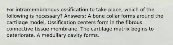 For intramembranous ossification to take place, which of the following is necessary? Answers: A bone collar forms around the cartilage model. Ossification centers form in the fibrous connective tissue membrane. The cartilage matrix begins to deteriorate. A medullary cavity forms.