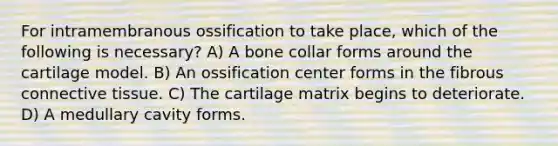 For intramembranous ossification to take place, which of the following is necessary? A) A bone collar forms around the cartilage model. B) An ossification center forms in the fibrous <a href='https://www.questionai.com/knowledge/kYDr0DHyc8-connective-tissue' class='anchor-knowledge'>connective tissue</a>. C) The cartilage matrix begins to deteriorate. D) A medullary cavity forms.