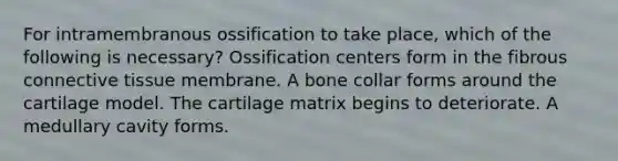 For intramembranous ossification to take place, which of the following is necessary? Ossification centers form in the fibrous connective tissue membrane. A bone collar forms around the cartilage model. The cartilage matrix begins to deteriorate. A medullary cavity forms.