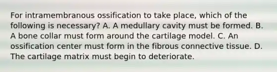 For intramembranous ossification to take place, which of the following is necessary? A. A medullary cavity must be formed. B. A bone collar must form around the cartilage model. C. An ossification center must form in the fibrous connective tissue. D. The cartilage matrix must begin to deteriorate.