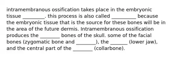 intramembranous ossification takes place in the embryonic tissue _________. this process is also called __________ because the embryonic tissue that is the source for these bones will be in the area of the future dermis. Intramembranous ossification produces the ________ bones of the skull. some of the facial bones (zygomatic bone and ________), the _______ (lower jaw), and the central part of the ________ (collarbone).