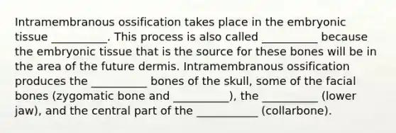 Intramembranous ossification takes place in the embryonic tissue __________. This process is also called __________ because the embryonic tissue that is the source for these bones will be in the area of the future dermis. Intramembranous ossification produces the __________ bones of the skull, some of the facial bones (zygomatic bone and __________), the __________ (lower jaw), and the central part of the ___________ (collarbone).