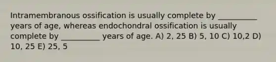 Intramembranous ossification is usually complete by __________ years of age, whereas endochondral ossification is usually complete by __________ years of age. A) 2, 25 B) 5, 10 C) 10,2 D) 10, 25 E) 25, 5