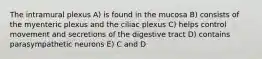 The intramural plexus A) is found in the mucosa B) consists of the myenteric plexus and the ciliac plexus C) helps control movement and secretions of the digestive tract D) contains parasympathetic neurons E) C and D