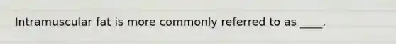 Intramuscular fat is more commonly referred to as ____.