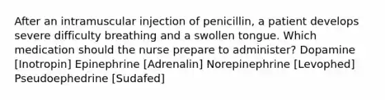 After an intramuscular injection of penicillin, a patient develops severe difficulty breathing and a swollen tongue. Which medication should the nurse prepare to administer? Dopamine [Inotropin] Epinephrine [Adrenalin] Norepinephrine [Levophed] Pseudoephedrine [Sudafed]