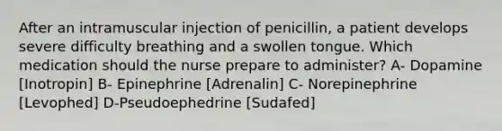 After an intramuscular injection of penicillin, a patient develops severe difficulty breathing and a swollen tongue. Which medication should the nurse prepare to administer? A- Dopamine [Inotropin] B- Epinephrine [Adrenalin] C- Norepinephrine [Levophed] D-Pseudoephedrine [Sudafed]