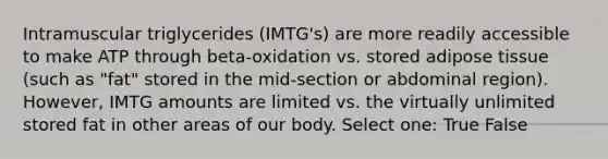 Intramuscular triglycerides (IMTG's) are more readily accessible to make ATP through beta-oxidation vs. stored adipose tissue (such as "fat" stored in the mid-section or abdominal region). However, IMTG amounts are limited vs. the virtually unlimited stored fat in other areas of our body. Select one: True False