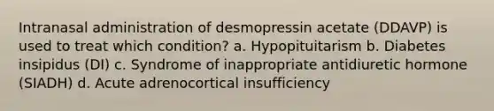 Intranasal administration of desmopressin acetate (DDAVP) is used to treat which condition? a. Hypopituitarism b. Diabetes insipidus (DI) c. Syndrome of inappropriate antidiuretic hormone (SIADH) d. Acute adrenocortical insufficiency