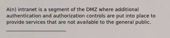 A(n) intranet ​is a segment of the DMZ where additional authentication and authorization controls are put into place to provide services that are not available to the general public. _________________________