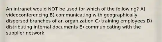 An intranet would NOT be used for which of the following? A) videoconferencing B) communicating with geographically dispersed branches of an organization C) training employees D) distributing internal documents E) communicating with the supplier network