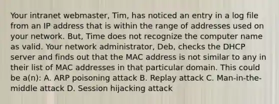 Your intranet webmaster, Tim, has noticed an entry in a log file from an IP address that is within the range of addresses used on your network. But, Time does not recognize the computer name as valid. Your network administrator, Deb, checks the DHCP server and finds out that the MAC address is not similar to any in their list of MAC addresses in that particular domain. This could be a(n): A. ARP poisoning attack B. Replay attack C. Man-in-the-middle attack D. Session hijacking attack