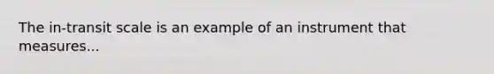 The in-transit scale is an example of an instrument that measures...