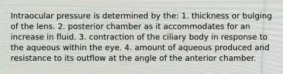 Intraocular pressure is determined by the: 1. thickness or bulging of the lens. 2. posterior chamber as it accommodates for an increase in fluid. 3. contraction of the ciliary body in response to the aqueous within the eye. 4. amount of aqueous produced and resistance to its outflow at the angle of the anterior chamber.