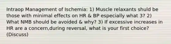 Intraop Management of Ischemia: 1) Muscle relaxants shuld be those with minimal effects on HR & BP especially what 3? 2) What NMB should be avoided & why? 3) If excessive increases in HR are a concern,during reversal, what is your first choice? (Discuss)