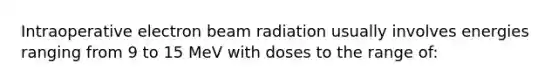 Intraoperative electron beam radiation usually involves energies ranging from 9 to 15 MeV with doses to the range of: