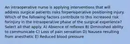 An intraoperative nurse is applying interventions that will address surgical patients risks forperioperative positioning injury. Which of the following factors contribute to this increased risk forinjury in the intraoperative phase of the surgical experience? Select all that apply. A) Absence of reflexes B) Diminished ability to communicate C) Loss of pain sensation D) Nausea resulting from anesthetic E) Reduced blood pressure