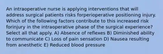 An intraoperative nurse is applying interventions that will address surgical patients risks forperioperative positioning injury. Which of the following factors contribute to this increased risk forinjury in the intraoperative phase of the surgical experience? Select all that apply. A) Absence of reflexes B) Diminished ability to communicate C) Loss of pain sensation D) Nausea resulting from anesthetic E) Reduced blood pressure