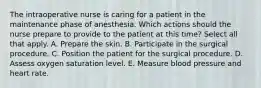 The intraoperative nurse is caring for a patient in the maintenance phase of anesthesia. Which actions should the nurse prepare to provide to the patient at this time? Select all that apply. A. Prepare the skin. B. Participate in the surgical procedure. C. Position the patient for the surgical procedure. D. Assess oxygen saturation level. E. Measure blood pressure and heart rate.