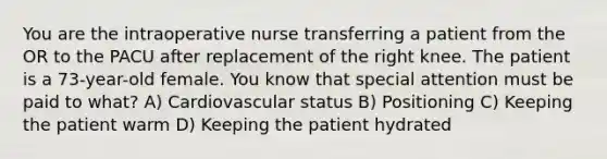 You are the intraoperative nurse transferring a patient from the OR to the PACU after replacement of the right knee. The patient is a 73-year-old female. You know that special attention must be paid to what? A) Cardiovascular status B) Positioning C) Keeping the patient warm D) Keeping the patient hydrated