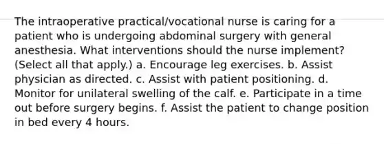 The intraoperative practical/vocational nurse is caring for a patient who is undergoing abdominal surgery with general anesthesia. What interventions should the nurse implement? (Select all that apply.) a. Encourage leg exercises. b. Assist physician as directed. c. Assist with patient positioning. d. Monitor for unilateral swelling of the calf. e. Participate in a time out before surgery begins. f. Assist the patient to change position in bed every 4 hours.