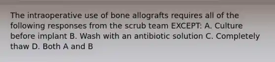 The intraoperative use of bone allografts requires all of the following responses from the scrub team EXCEPT: A. Culture before implant B. Wash with an antibiotic solution C. Completely thaw D. Both A and B