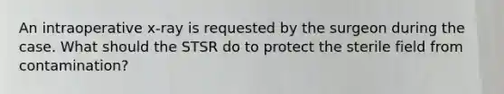 An intraoperative x-ray is requested by the surgeon during the case. What should the STSR do to protect the sterile field from contamination?