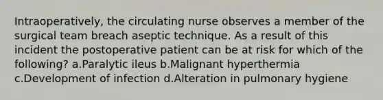 Intraoperatively, the circulating nurse observes a member of the surgical team breach aseptic technique. As a result of this incident the postoperative patient can be at risk for which of the following? a.Paralytic ileus b.Malignant hyperthermia c.Development of infection d.Alteration in pulmonary hygiene