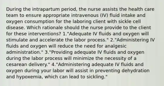 During the intrapartum period, the nurse assists the health care team to ensure appropriate intravenous (IV) fluid intake and oxygen consumption for the laboring client with sickle cell disease. Which rationale should the nurse provide to the client for these interventions? 1."Adequate IV fluids and oxygen will stimulate and accelerate the labor process." 2."Administering IV fluids and oxygen will reduce the need for analgesic administration." 3."Providing adequate IV fluids and oxygen during the labor process will minimize the necessity of a cesarean delivery." 4."Administering adequate IV fluids and oxygen during your labor will assist in preventing dehydration and hypoxemia, which can lead to sickling."